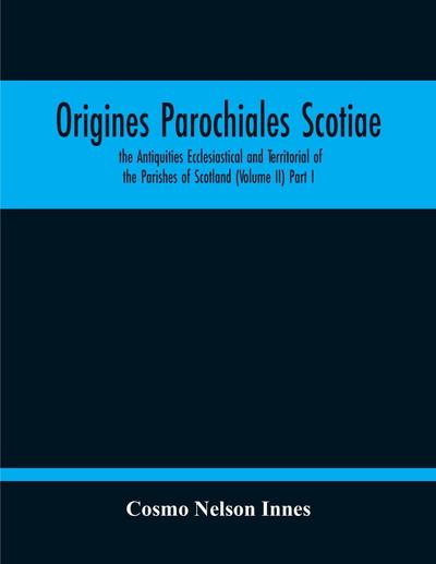 Origines Parochiales Scotiae. The Antiquities Ecclesiastical And Territorial Of The Parishes Of Scotland (Volume Ii) Part I