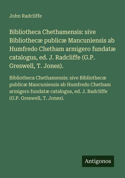 Bibliotheca Chethamensis: sive Bibliothecæ publicæ Mancuniensis ab Humfredo Chetham armigero fundatæ catalogus, ed. J. Radcliffe (G.P. Greswell, T. Jones).
