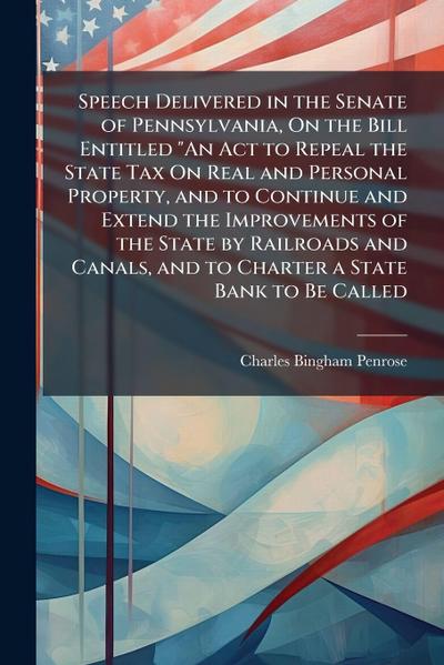 Speech Delivered in the Senate of Pennsylvania, On the Bill Entitled "An Act to Repeal the State Tax On Real and Personal Property, and to Continue and Extend the Improvements of the State by Railroads and Canals, and to Charter a State Bank to Be Called
