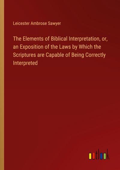The Elements of Biblical Interpretation, or, an Exposition of the Laws by Which the Scriptures are Capable of Being Correctly Interpreted