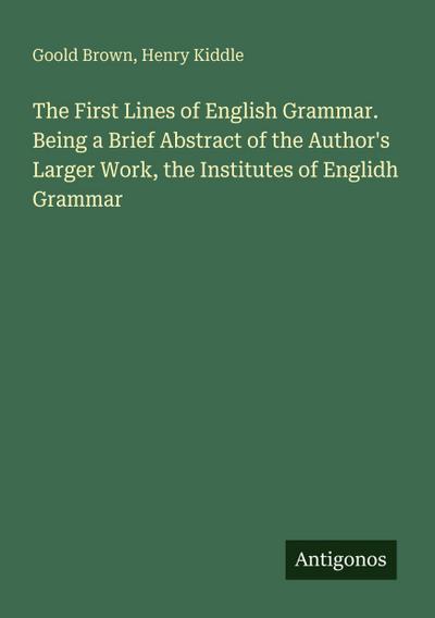 The First Lines of English Grammar. Being a Brief Abstract of the Author’s Larger Work, the Institutes of Englidh Grammar