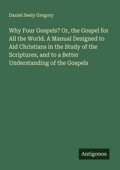 Why Four Gospels? Or, the Gospel for All the World. A Manual Designed to Aid Christians in the Study of the Scriptures, and to a Better Understanding of the Gospels