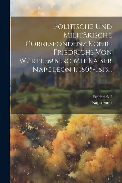 Politische Und Militärische Correspondenz König Friedrichs Von Württemberg Mit Kaiser Napoleon I. 1805-1813...