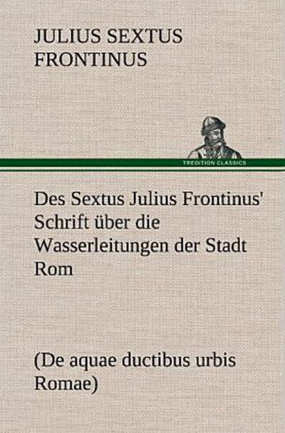 Des Sextus Julius Frontinus’ Schrift über die Wasserleitungen der Stadt Rom