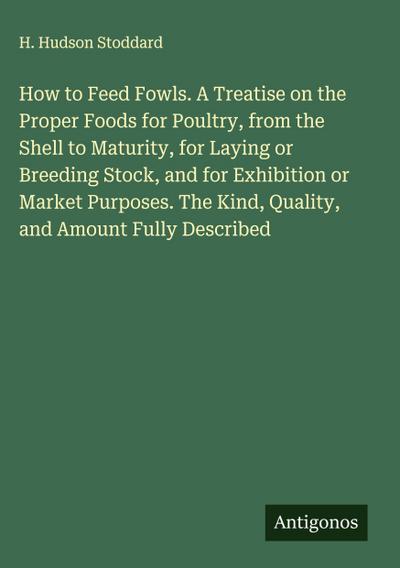 How to Feed Fowls. A Treatise on the Proper Foods for Poultry, from the Shell to Maturity, for Laying or Breeding Stock, and for Exhibition or Market Purposes. The Kind, Quality, and Amount Fully Described