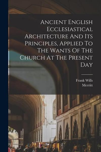 Ancient English Ecclesiastical Architecture And Its Principles, Applied To The Wants Of The Church At The Present Day