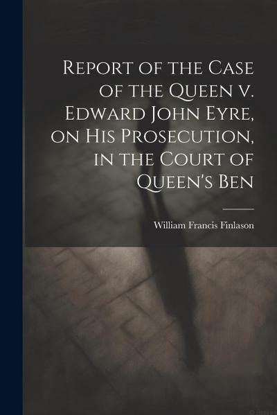 Report of the Case of the Queen v. Edward John Eyre, on his Prosecution, in the Court of Queen’s Ben
