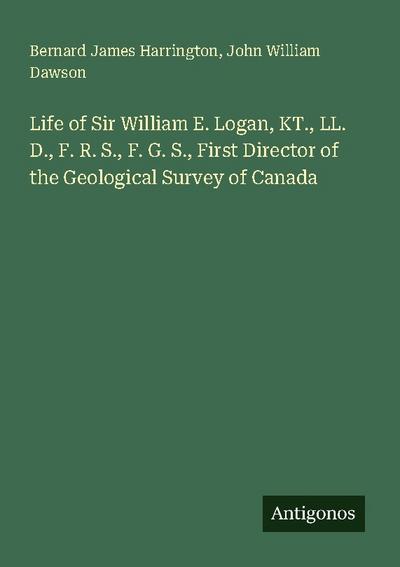Life of Sir William E. Logan, KT., LL. D., F. R. S., F. G. S., First Director of the Geological Survey of Canada