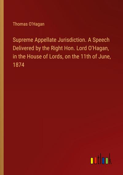 Supreme Appellate Jurisdiction. A Speech Delivered by the Right Hon. Lord O’Hagan, in the House of Lords, on the 11th of June, 1874