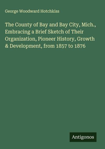 The County of Bay and Bay City, Mich., Embracing a Brief Sketch of Their Organization, Pioneer History, Growth & Development, from 1857 to 1876