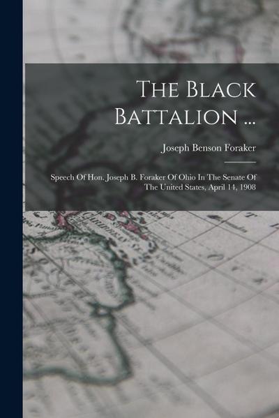 The Black Battalion ...: Speech Of Hon. Joseph B. Foraker Of Ohio In The Senate Of The United States, April 14, 1908
