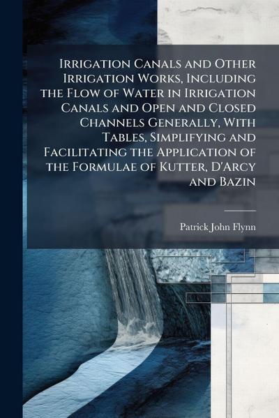 Irrigation Canals and Other Irrigation Works, Including the Flow of Water in Irrigation Canals and Open and Closed Channels Generally, With Tables, Simplifying and Facilitating the Application of the Formulae of Kutter, D’Arcy and Bazin