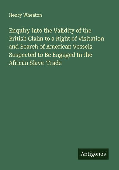 Enquiry Into the Validity of the British Claim to a Right of Visitation and Search of American Vessels Suspected to Be Engaged In the African Slave-Trade