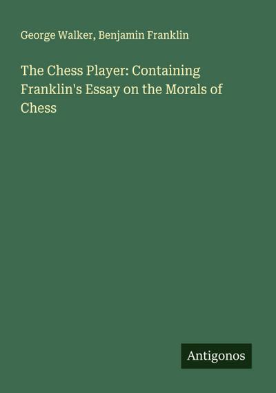 The Chess Player: Containing Franklin’s Essay on the Morals of Chess