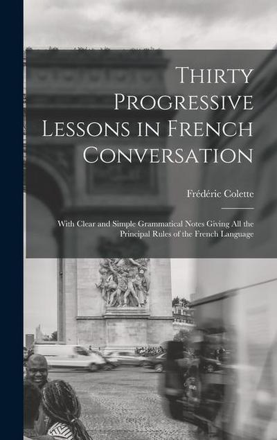 Thirty Progressive Lessons in French Conversation: With Clear and Simple Grammatical Notes Giving All the Principal Rules of the French Language
