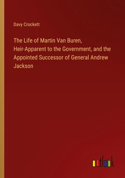 The Life of Martin Van Buren, Heir-Apparent to the Government, and the Appointed Successor of General Andrew Jackson