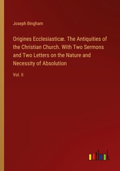 Origines Ecclesiasticæ. The Antiquities of the Christian Church. With Two Sermons and Two Letters on the Nature and Necessity of Absolution