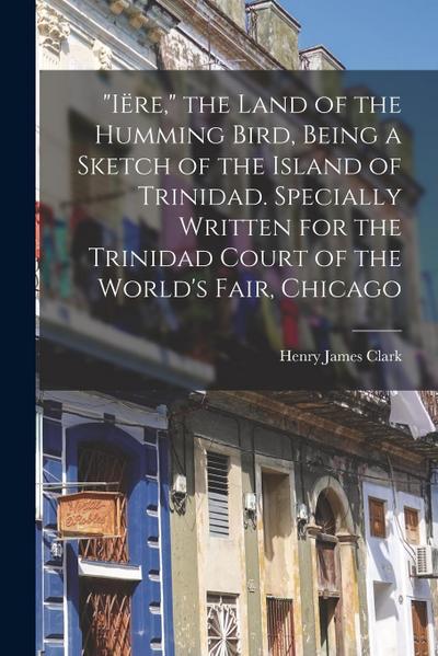 "Iëre," the Land of the Humming Bird, Being a Sketch of the Island of Trinidad. Specially Written for the Trinidad Court of the World’s Fair, Chicago