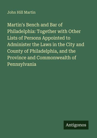 Martin’s Bench and Bar of Philadelphia: Together with Other Lists of Persons Appointed to Administer the Laws in the City and County of Philadelphia, and the Province and Commonwealth of Pennsylvania