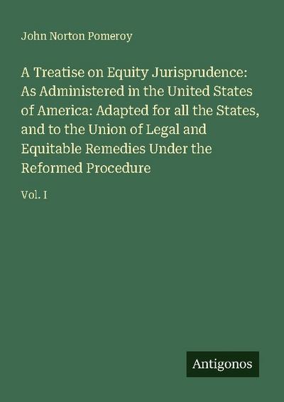 A Treatise on Equity Jurisprudence: As Administered in the United States of America: Adapted for all the States, and to the Union of Legal and Equitable Remedies Under the Reformed Procedure