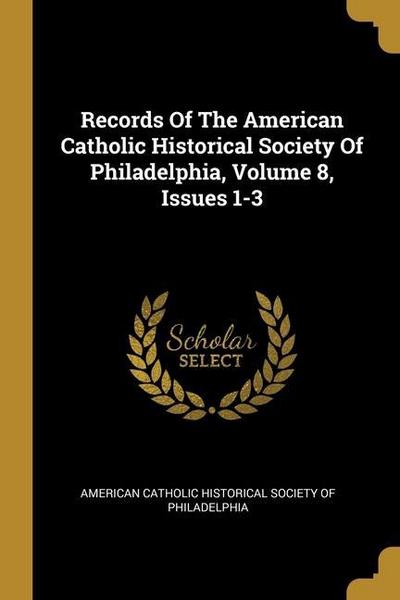 Records Of The American Catholic Historical Society Of Philadelphia, Volume 8, Issues 1-3
