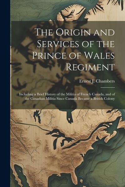 The Origin and Services of the Prince of Wales Regiment: Including a Brief History of the Militia of French Canada, and of the Canadian Militia Since