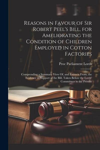 Reasons in Favour of Sir Robert Peel’s Bill, for Ameliorating the Condition of Children Employed in Cotton Factories: Comprending a Summary View Of, a