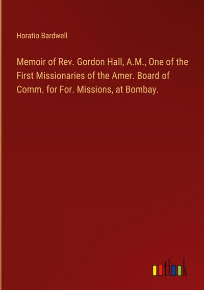 Memoir of Rev. Gordon Hall, A.M., One of the First Missionaries of the Amer. Board of Comm. for For. Missions, at Bombay.