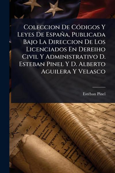 Coleccion De CÃ3digos Y Leyes De España, Publicada Bajo La Direccion De Los Licenciados En Dereiho Civil Y Administrativo D. Esteban Pinel Y D. Alberto Aguilera Y Velasco