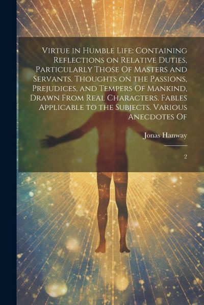 Virtue in Humble Life: Containing Reflections on Relative Duties, Particularly Those Of Masters and Servants. Thoughts on the Passions, Preju