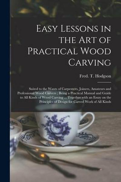 Easy Lessons in the Art of Practical Wood Carving: Suited to the Wants of Carpenters, Joiners, Amateurs and Professional Wood Carvers; Being a Practic