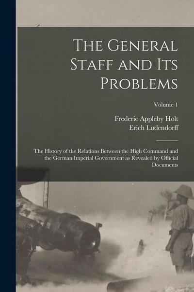 The General Staff and its Problems; the History of the Relations Between the High Command and the German Imperial Government as Revealed by Official D