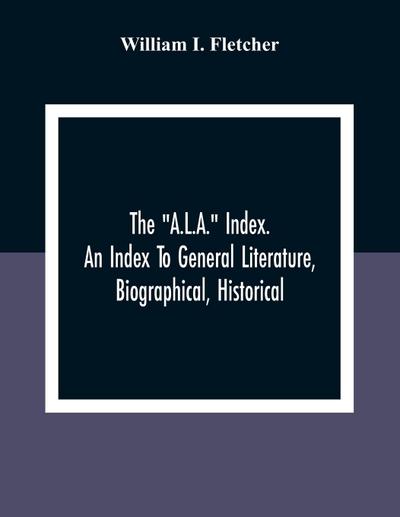 The "A.L.A." Index. An Index To General Literature, Biographical, Historical, And Literary Essays And Sketches, Reports And Publications Of Boards And Societies Dealing With Education, Health, Labor, Charities And Corrections