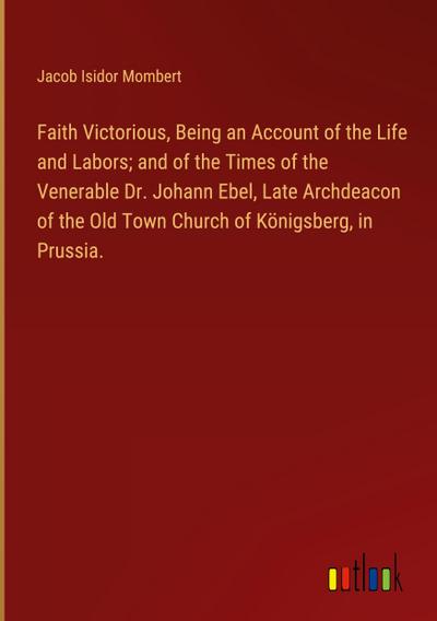 Faith Victorious, Being an Account of the Life and Labors; and of the Times of the Venerable Dr. Johann Ebel, Late Archdeacon of the Old Town Church of Königsberg, in Prussia.