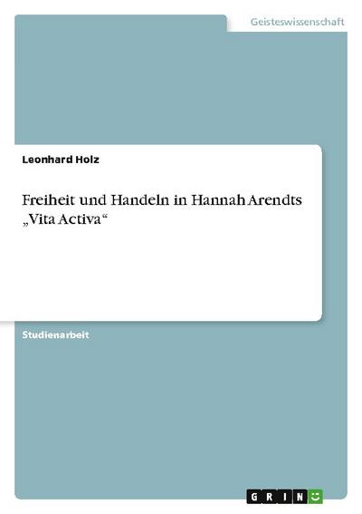 Freiheit und Handeln in Hannah Arendts ¿Vita Activa¿ - Leonhard Holz