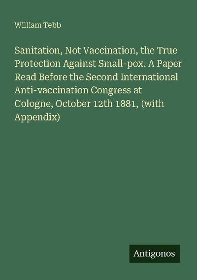 Sanitation, Not Vaccination, the True Protection Against Small-pox. A Paper Read Before the Second International Anti-vaccination Congress at Cologne, October 12th 1881, (with Appendix)