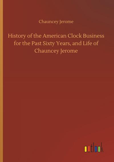 History of the American Clock Business for the Past Sixty Years, and Life of Chauncey Jerome