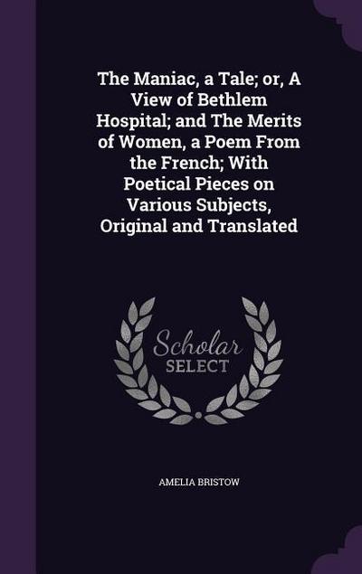 The Maniac, a Tale; or, A View of Bethlem Hospital; and The Merits of Women, a Poem From the French; With Poetical Pieces on Various Subjects, Original and Translated