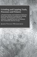Grinding And Lapping Tools, Processes And Fixtures - A Practical Treatise And Toolmakers’ Reference Work Upon Precision Grinding And Grinding Processes, The Preparation And Use Of Abrasives, Lapping Processes And Methods, The Construction And Use Of Laps