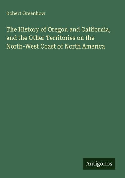 The History of Oregon and California, and the Other Territories on the North-West Coast of North America