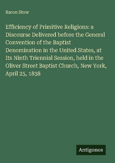 Efficiency of Primitive Religions: a Discourse Delivered before the General Convention of the Baptist Denomination in the United States, at Its Ninth Triennial Session, held in the Oliver Street Baptist Church, New York, April 25, 1838