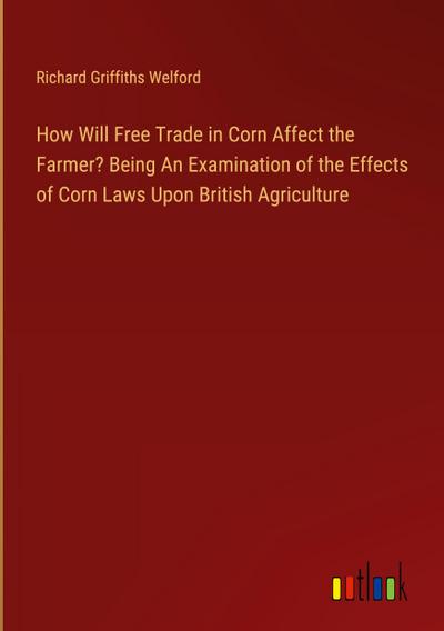How Will Free Trade in Corn Affect the Farmer? Being An Examination of the Effects of Corn Laws Upon British Agriculture