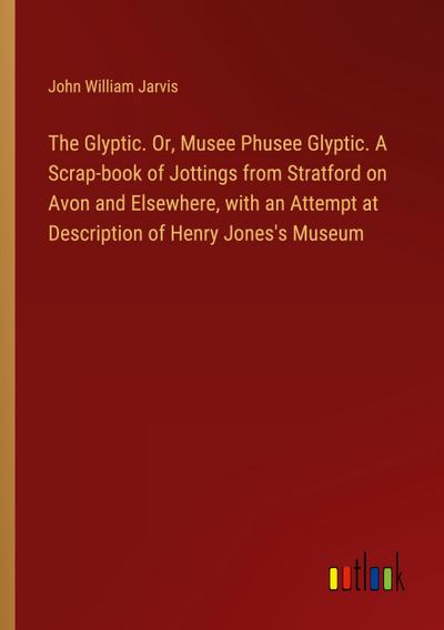 The Glyptic. Or, Musee Phusee Glyptic. A Scrap-book of Jottings from Stratford on Avon and Elsewhere, with an Attempt at Description of Henry Jones’s Museum