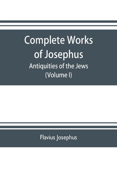 Complete works of Josephus. Antiquities of the Jews; The wars of the Jews against Apion etc. (Volume I)