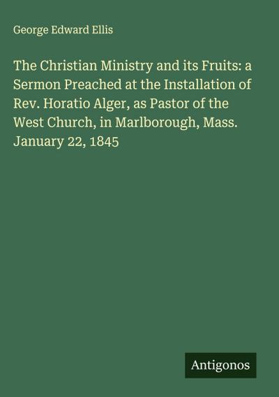 The Christian Ministry and its Fruits: a Sermon Preached at the Installation of Rev. Horatio Alger, as Pastor of the West Church, in Marlborough, Mass. January 22, 1845