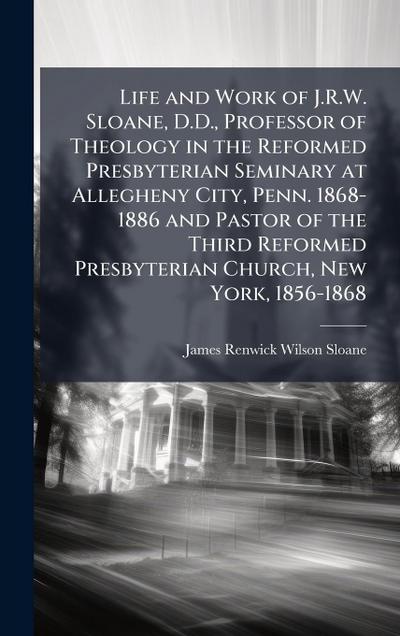 Life and Work of J.R.W. Sloane, D.D., Professor of Theology in the Reformed Presbyterian Seminary at Allegheny City, Penn. 1868-1886 and Pastor of the Third Reformed Presbyterian Church, New York, 1856-1868