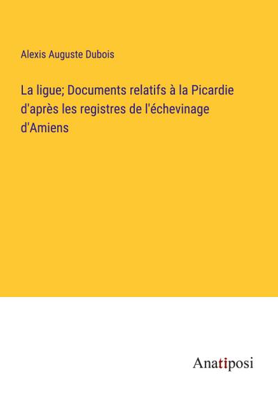 La ligue; Documents relatifs à la Picardie d’après les registres de l’échevinage d’Amiens