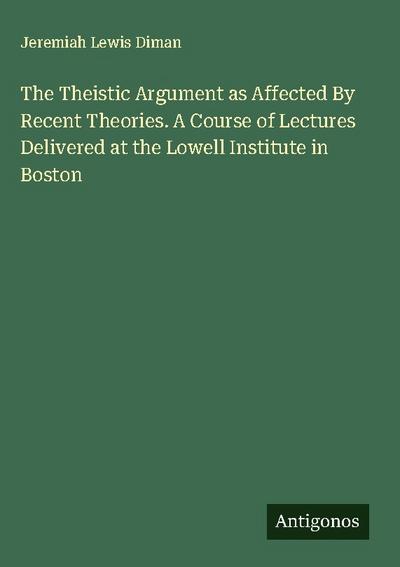 The Theistic Argument as Affected By Recent Theories. A Course of Lectures Delivered at the Lowell Institute in Boston