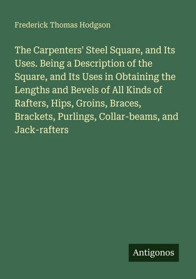 The Carpenters’ Steel Square, and Its Uses. Being a Description of the Square, and Its Uses in Obtaining the Lengths and Bevels of All Kinds of Rafters, Hips, Groins, Braces, Brackets, Purlings, Collar-beams, and Jack-rafters