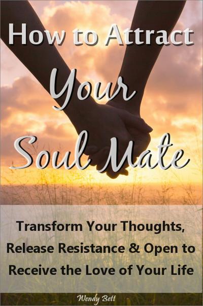 How to Attract Your Soul Mate: Transform Your Thoughts, Release Resistance and Open to Receive the Love of Your Life